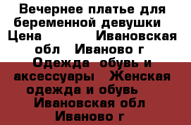 Вечернее платье для беременной девушки › Цена ­ 1 000 - Ивановская обл., Иваново г. Одежда, обувь и аксессуары » Женская одежда и обувь   . Ивановская обл.,Иваново г.